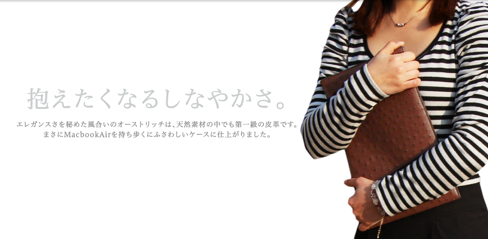 
【抱えたくなるしなやかさ。】エレガンスさを秘めた風合いのオーストリッチは、天然素材の中でも第一級の皮革です。まさにMacbookAirを持ち歩くにふさわしいケースに仕上がりました。