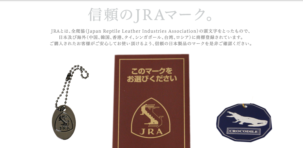 
【信頼のJRAマーク。】JRAとは、全爬協（Japan Reptile Leather Industries Association）の頭文字をとったもので、日本及び海外（中国、韓国、香港、タイ、シンガポール、台湾、ロシア）に商標登録されています。ご購入されたお客様がご安心してお使い頂けるよう、信頼の日本製品のマークを是非ご確認ください。